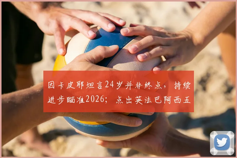 因卡皮耶坦言24岁并非终点,持续进步瞄准2026;点出英法巴阿西五大夺冠热门球队