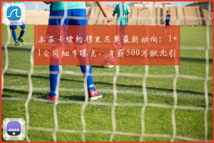 本菲卡续约穆里尼奥最新动向：1+1合同细节曝光，年薪500万欧元引发关注
