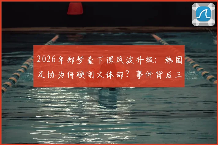 2026年郑梦奎下课风波升级：韩国足协为何硬刚文体部？事件背后三大争议解读