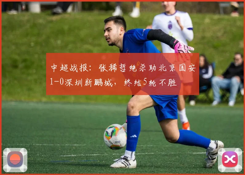 中超战报：张稀哲绝杀助北京国安1-0深圳新鹏城，终结5轮不胜