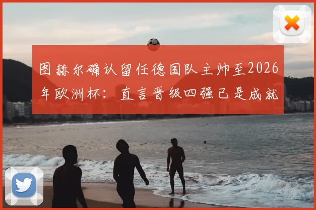 图赫尔确认留任德国队主帅至2026年欧洲杯：直言晋级四强已是成就，谈球队未来规划
