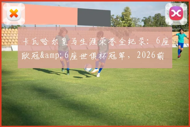 卡瓦哈尔皇马生涯荣誉全纪录：6座欧冠&6座世俱杯冠军，2026前已夺4次西甲联赛冠军