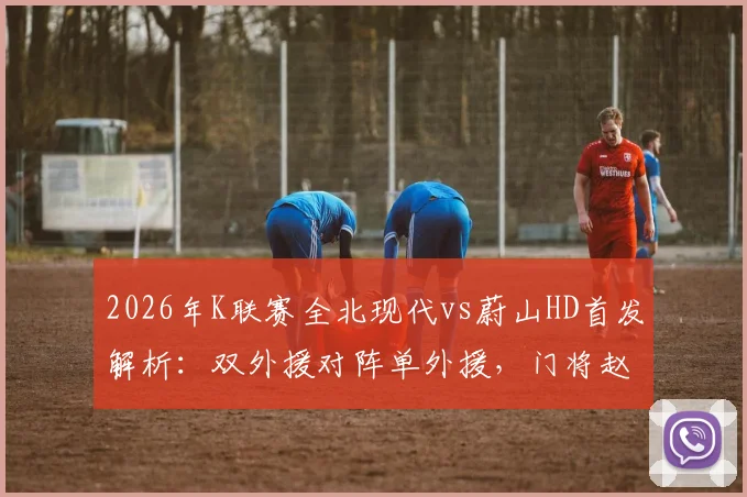 2026年K联赛全北现代vs蔚山HD首发解析:双外援对阵单外援,门将赵贤祐成焦点