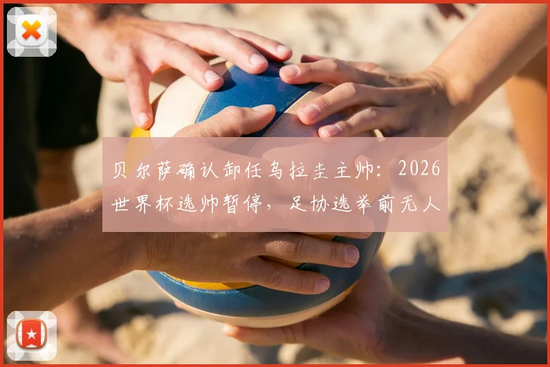 贝尔萨确认卸任乌拉圭主帅：2026世界杯选帅暂停，足协选举前无人接任