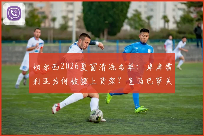 切尔西2026夏窗清洗名单：库库雷利亚为何被摆上货架？皇马巴萨关注，转会费与适配性深度分析
