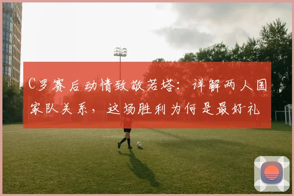 C罗赛后动情致敬若塔:详解两人国家队关系,这场胜利为何是最好礼物(附2026年赛事回顾)