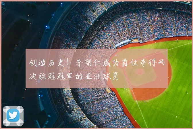 创造历史!李刚仁成为首位夺得两次欧冠冠军的亚洲球员