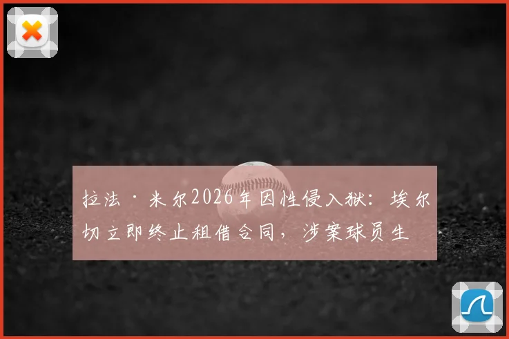 拉法·米尔2026年因性侵入狱：埃尔切立即终止租借合同，涉案球员生涯或终结