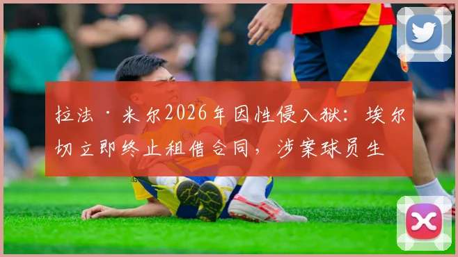 拉法·米尔2026年因性侵入狱：埃尔切立即终止租借合同，涉案球员生涯或终结