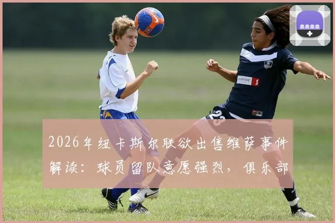 2026年纽卡斯尔联欲出售维萨事件解读:球员留队意愿强烈,俱乐部出售原因与未来影响分析