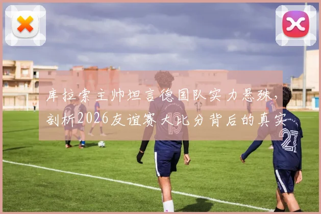 库拉索主帅坦言德国队实力悬殊,剖析2026友谊赛大比分背后的真实差距