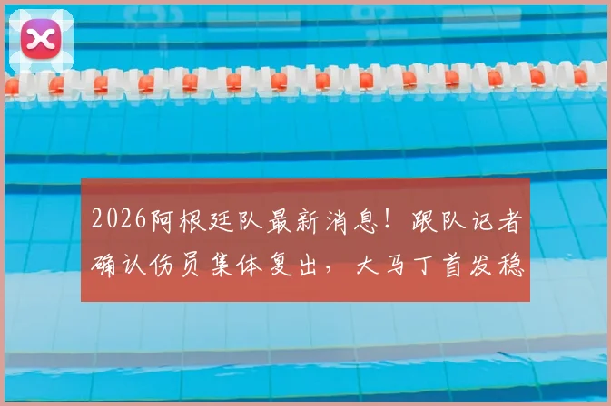 2026阿根廷队最新消息！跟队记者确认伤员集体复出，大马丁首发稳了，附球队世界杯备战详情