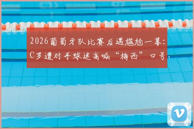 2026葡萄牙队比赛后遇尴尬一幕：C罗遭对手球迷高喊“梅西”口号，球星回应引热议