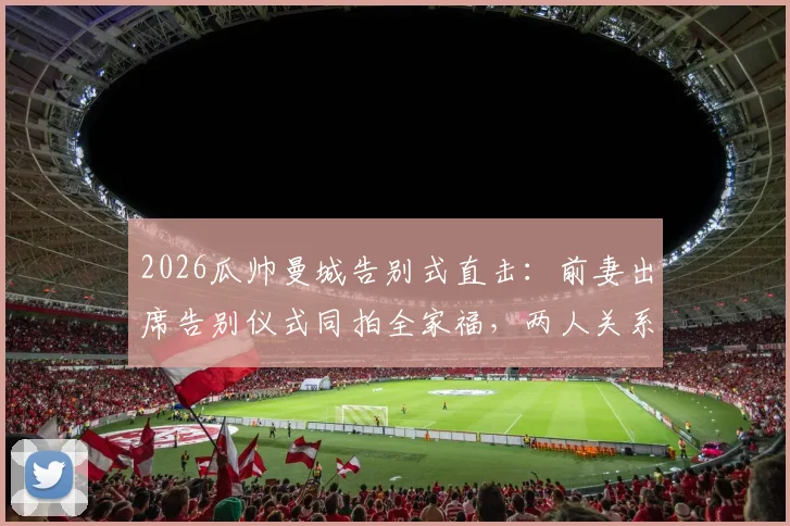 2026瓜帅曼城告别式直击：前妻出席告别仪式同拍全家福，两人关系引外界复合猜测