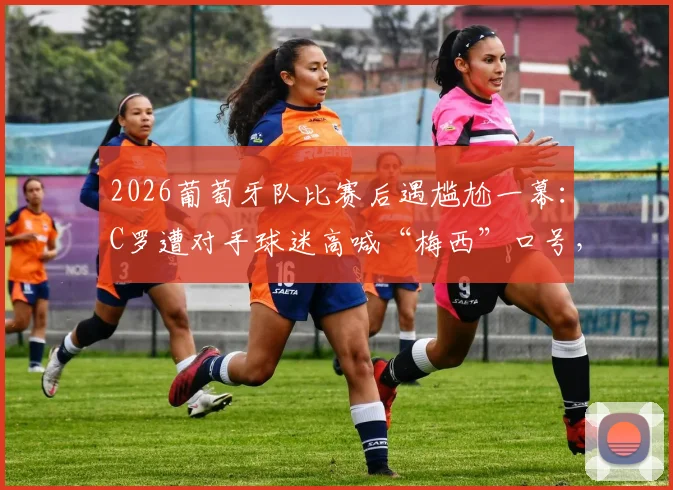 2026葡萄牙队比赛后遇尴尬一幕:C罗遭对手球迷高喊“梅西”口号,球星回应引热议