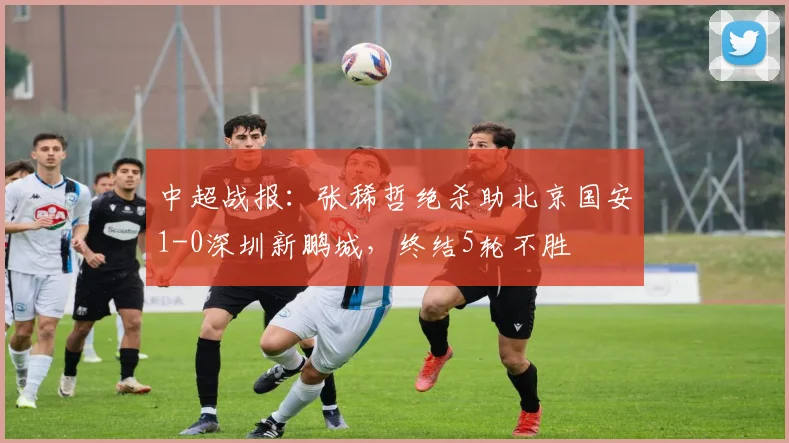 中超战报：张稀哲绝杀助北京国安1-0深圳新鹏城，终结5轮不胜