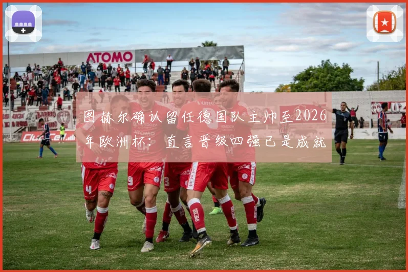 图赫尔确认留任德国队主帅至2026年欧洲杯：直言晋级四强已是成就，谈球队未来规划