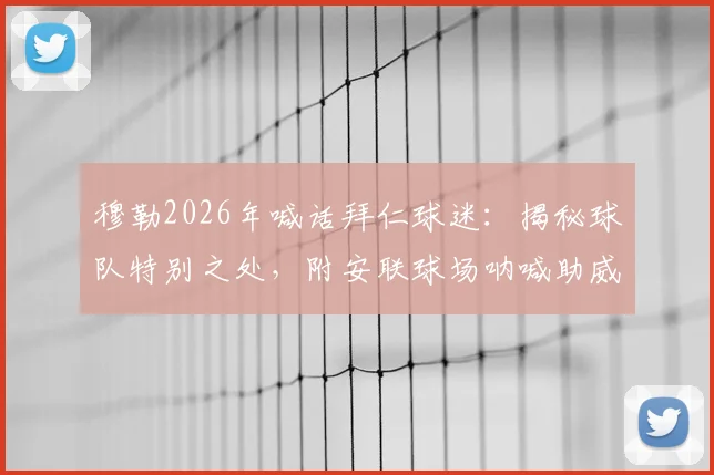 穆勒2026年喊话拜仁球迷:揭秘球队特别之处,附安联球场呐喊助威终极指南