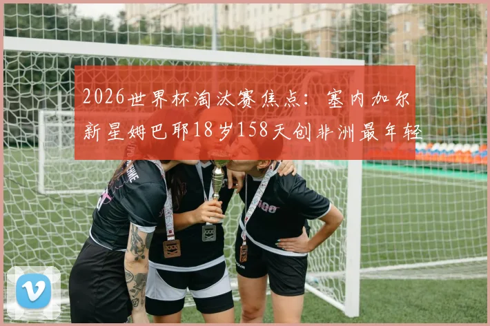 2026世界杯淘汰赛焦点：塞内加尔新星姆巴耶18岁158天创非洲最年轻出场纪录，他的天赋与挑战是什么？