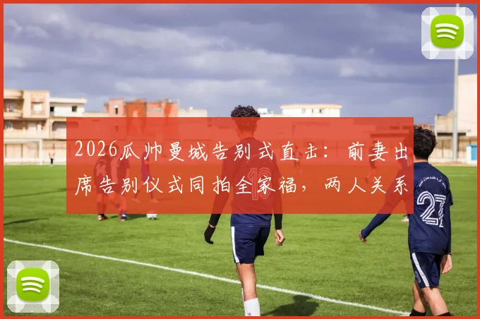 2026瓜帅曼城告别式直击：前妻出席告别仪式同拍全家福，两人关系引外界复合猜测