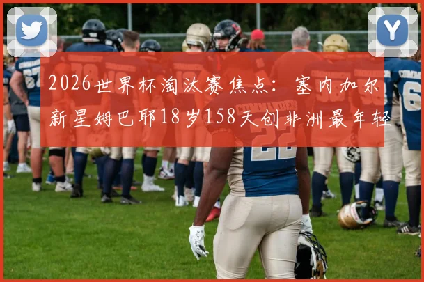2026世界杯淘汰赛焦点：塞内加尔新星姆巴耶18岁158天创非洲最年轻出场纪录，他的天赋与挑战是什么？