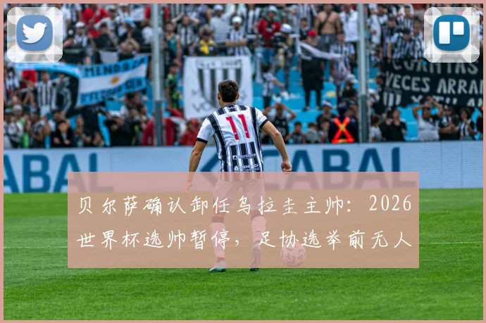 贝尔萨确认卸任乌拉圭主帅:2026世界杯选帅暂停,足协选举前无人接任