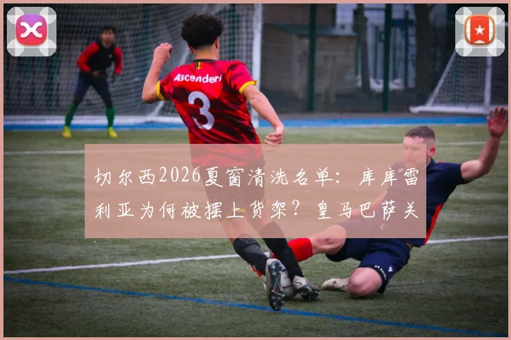 切尔西2026夏窗清洗名单:库库雷利亚为何被摆上货架?皇马巴萨关注,转会费与适配性深度分析