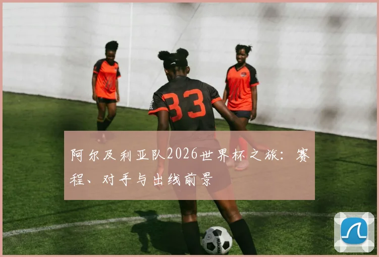 阿尔及利亚队2026世界杯之旅：赛程、对手与出线前景
